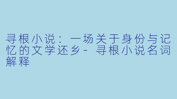 寻根小说:一场关于身份与记忆的文学还乡-寻根小说名词解释