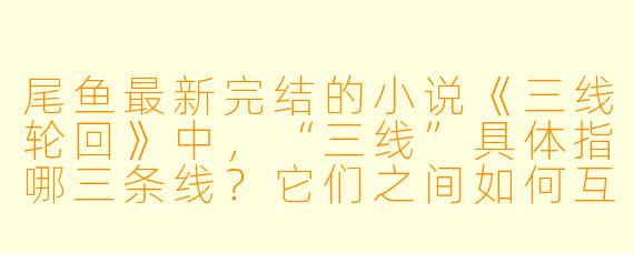 尾鱼最新完结的小说《三线轮回》中，“三线”具体指哪三条线？它们之间如何互相影响？