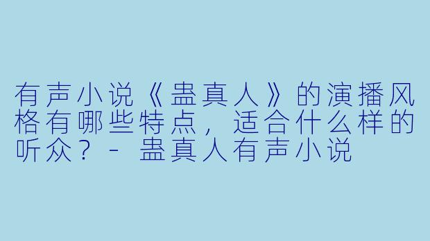 有声小说《蛊真人》的演播风格有哪些特点,适合什么样的听众?-蛊真人有声小说