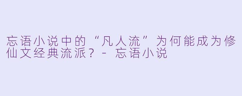 忘语小说中的“凡人流”为何能成为修仙文经典流派？-忘语小说