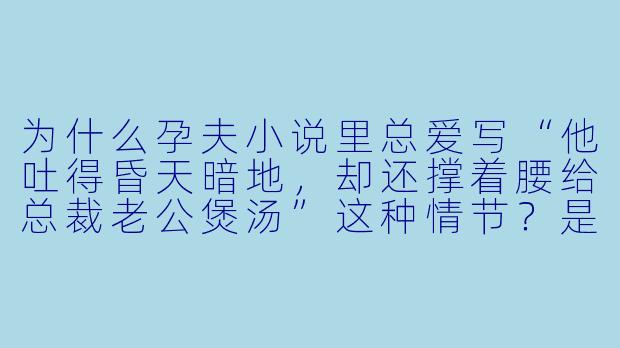 为什么孕夫小说里总爱写“他吐得昏天暗地,却还撑着腰给总裁老公煲汤”这种情节?是不是不虐就不够味?-孕夫小说