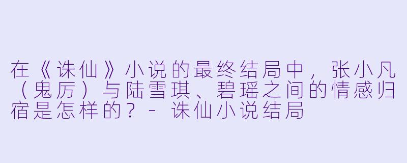 在《诛仙》小说的最终结局中,张小凡(鬼厉)与陆雪琪、碧瑶之间的情感归宿是怎样的?-诛仙小说结局
