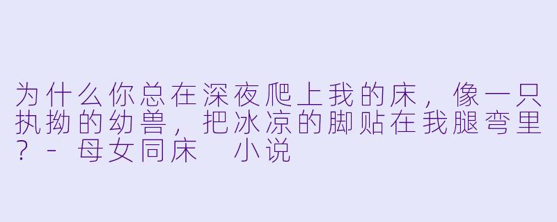 为什么你总在深夜爬上我的床，像一只执拗的幼兽，把冰凉的脚贴在我腿弯里？-母女同床 小说