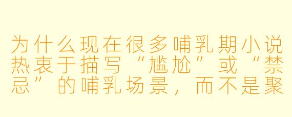为什么现在很多哺乳期小说热衷于描写“尴尬”或“禁忌”的哺乳场景，而不是聚焦于母亲与婴儿之间的自然亲密？