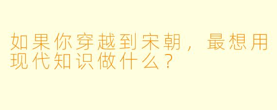如果你穿越到宋朝,最想用现代知识做什么?