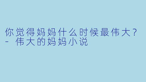 你觉得妈妈什么时候最伟大？-伟大的妈妈小说