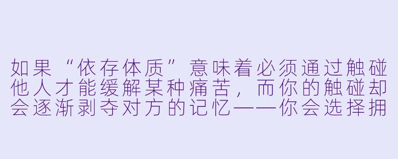 如果“依存体质”意味着必须通过触碰他人才能缓解某种痛苦,而你的触碰却会逐渐剥夺对方的记忆——你会选择拥抱最爱的人,还是独自承受撕裂灵魂的痛楚?-依存体质小说