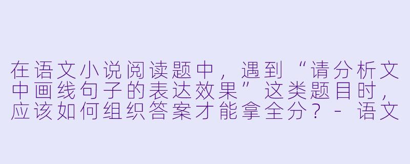 在语文小说阅读题中,遇到“请分析文中画线句子的表达效果”这类题目时,应该如何组织答案才能拿全分?-语文小说答题模板