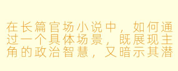 在长篇官场小说中,如何通过一个具体场景,既展现主角的政治智慧,又暗示其潜在的道德困境?
