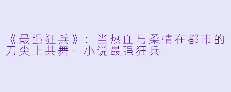 《最强狂兵》：当热血与柔情在都市的刀尖上共舞-小说最强狂兵