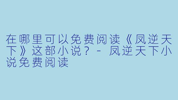 在哪里可以免费阅读《凤逆天下》这部小说？-凤逆天下小说免费阅读