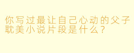 你写过最让自己心动的父子耽美小说片段是什么？