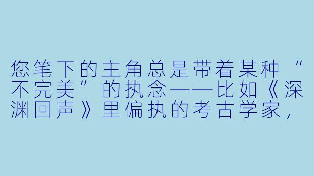 您笔下的主角总是带着某种“不完美”的执念——比如《深渊回声》里偏执的考古学家,《荒原电台》中失语的守夜人。这种对缺陷的偏爱,是源于您对人性独特的理解吗?