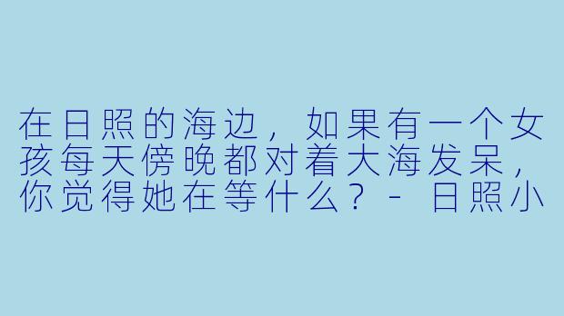 在日照的海边，如果有一个女孩每天傍晚都对着大海发呆，你觉得她在等什么？-日照小说