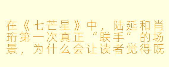 在《七芒星》中,陆延和肖珩第一次真正“联手”的场景,为什么会让读者觉得既燃又虐?