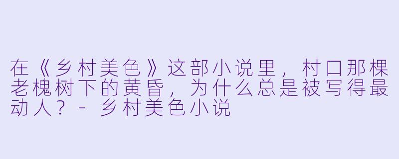 在《乡村美色》这部小说里，村口那棵老槐树下的黄昏，为什么总是被写得最动人？-乡村美色小说