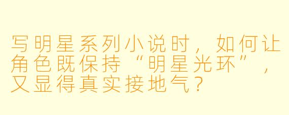 写明星系列小说时,如何让角色既保持“明星光环”,又显得真实接地气?