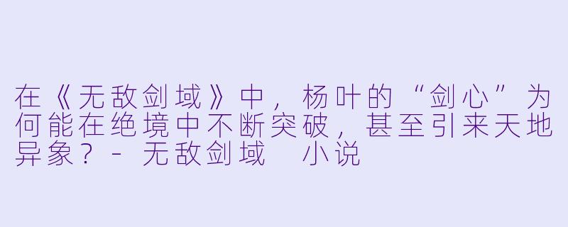 在《无敌剑域》中，杨叶的“剑心”为何能在绝境中不断突破，甚至引来天地异象？-无敌剑域 小说
