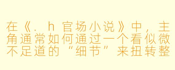 在《.h官场小说》中，主角通常如何通过一个看似微不足道的“细节”来扭转整个权力格局？