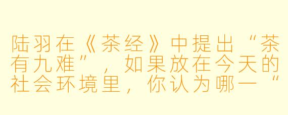 陆羽在《茶经》中提出“茶有九难”，如果放在今天的社会环境里，你认为哪一“难”最容易被现代人忽略，又为何值得警醒？