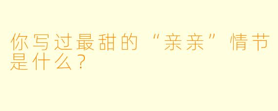 你写过最甜的“亲亲”情节是什么？