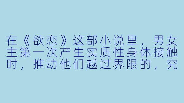在《欲恋》这部小说里,男女主第一次产生实质性身体接触时,推动他们越过界限的,究竟是“爱”还是“欲望”?-欲恋小说