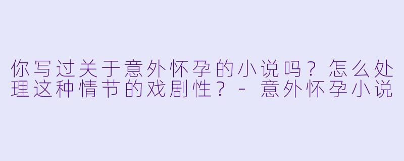 你写过关于意外怀孕的小说吗？怎么处理这种情节的戏剧性？