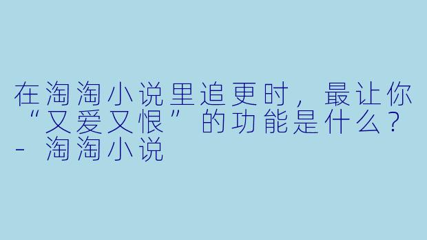 在淘淘小说里追更时，最让你“又爱又恨”的功能是什么？-淘淘小说