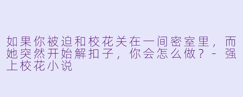 如果你被迫和校花关在一间密室里,而她突然开始解扣子,你会怎么做?-强上校花小说