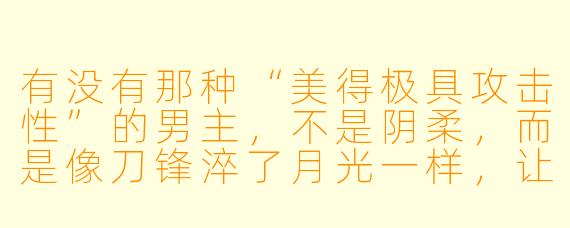 有没有那种“美得极具攻击X ”的男主,不是阴柔,而是像刀锋淬了月光一样,让人不敢直视又忍不住沉溺?最好他表面是清冷禁欲的科研大佬,私下却藏着不为人知的疯批占有欲,而另一个主角偏偏是阳光开朗、像小太阳一样能融化他的存在?
