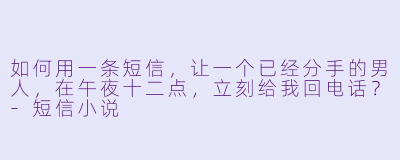 如何用一条短信，让一个已经分手的男人，在午夜十二点，立刻给我回电话？-短信小说