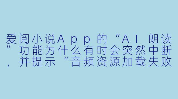 爱阅小说App的“AI朗读”功能为什么有时会突然中断,并提示“音频资源加载失败”?