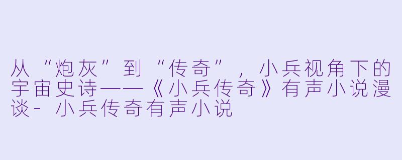 从“炮灰”到“传奇”,小兵视角下的宇宙史诗——《小兵传奇》有声小说漫谈-小兵传奇有声小说