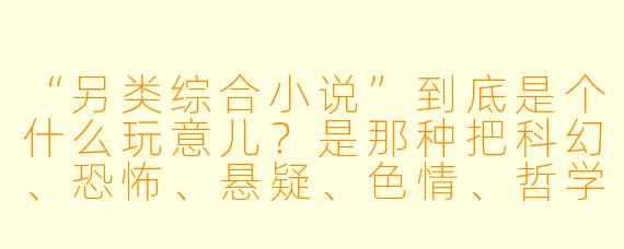 “另类综合小说”到底是个什么玩意儿?是那种把科幻、恐怖、悬疑、XX 、哲学全塞进一个搅拌机里,然后倒出来一滩黏糊糊的东西吗?它跟传统小说最大的区别是什么?为什么我读的时候总觉得自己像在吃一颗会爆炸的跳跳糖——既爽又疼,还他妈有点上头?