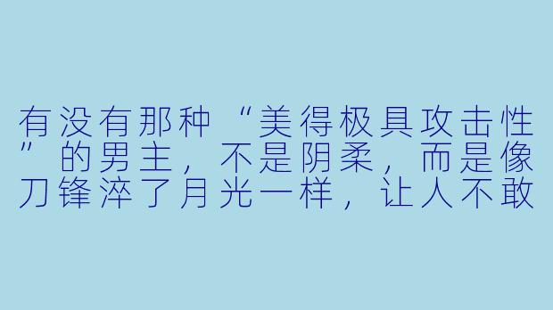 有没有那种“美得极具攻击X ”的男主,不是阴柔,而是像刀锋淬了月光一样,让人不敢直视又忍不住沉溺?最好他表面是清冷禁欲的科研大佬,私下却藏着不为人知的疯批占有欲,而另一个主角偏偏是阳光开朗、像小太阳一样能融化他的存在?-好看的男男小说