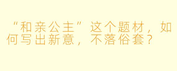 “和亲公主”这个题材，如何写出新意，不落俗套？