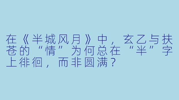 在《半城风月》中,玄乙与扶苍的“情”为何总在“半”字上徘徊,而非圆满?