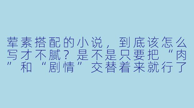 荤素搭配的小说,到底该怎么写才不腻?是不是只要把“肉”和“剧情”交替着来就行了?