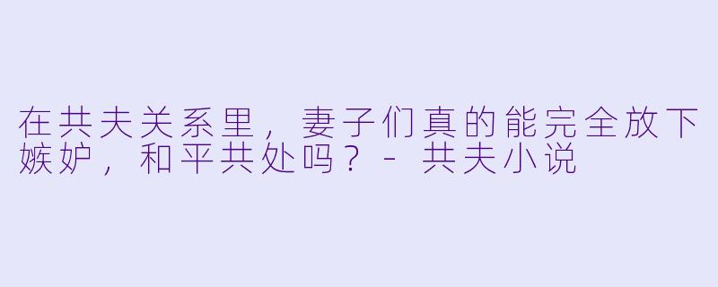 在共夫关系里,妻子们真的能完全放下嫉妒,和平共处吗?-共夫小说