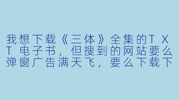 我想下载《三体》全集的TXT电子书,但搜到的网站要么弹窗广告满天飞,要么下载下来乱码或缺章,有什么靠谱的方法吗?-小说下载txt电子书