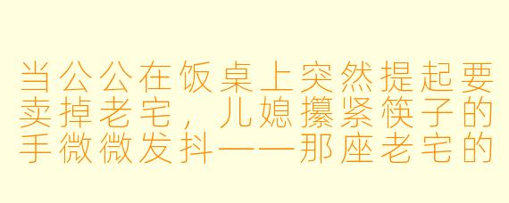 当公公在饭桌上突然提起要卖掉老宅,儿媳攥紧筷子的手微微发抖——那座老宅的阁楼里,藏着她和丈夫结婚时埋下的时光胶囊,里面有一封写给十年后彼此的信。她该说出这个秘密,还是任由推土机碾碎那段被遗忘的约定?