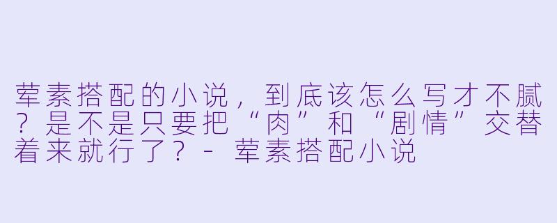 荤素搭配的小说,到底该怎么写才不腻?是不是只要把“肉”和“剧情”交替着来就行了?-荤素搭配小说