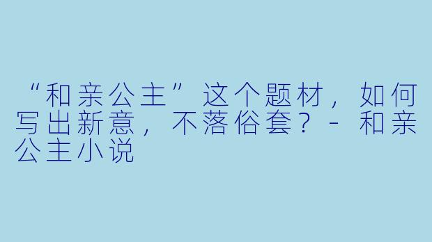 “和亲公主”这个题材，如何写出新意，不落俗套？-和亲公主小说