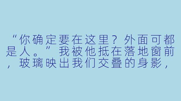“你确定要在这里？外面可都是人。”我被他抵在落地窗前，玻璃映出我们交叠的身影，楼下隐约传来宴会厅的喧哗。他低头咬住我的耳垂，声音沙哑：“怕了？刚才在酒会上，你故意用那种眼神看我，不就是这个意思？”我喘息着抓住他扯我领带的手，却被他反扣在头顶，压在冰凉的玻璃上。他另一只手已经滑进我的衬衫下摆，指尖带着酒气，顺着腰线一路向下。“让我看看，你这副正人君子的模样，能撑到什么时候。”他低笑着，膝盖顶开我的双腿，我听见自己喉间溢出一声压抑的呻吟。窗外霓虹闪烁，映在他眼底，像燃着一簇暗火。他俯身贴近，呼吸滚烫地落在我颈侧：“说，想要吗？”我咬紧下唇，却在他手指探入的瞬间，溃不成军地点头。他满意地哼笑一声，扣住我的腰，将我彻底压进那片冰凉的玻璃里——楼下的人声、音乐、灯光，全都模糊成一片混沌的嗡鸣，只有他贴在我耳边的喘息，清晰得像一道烙印。-高h男男小说