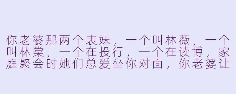 你老婆那两个表妹,一个叫林薇,一个叫林棠,一个在投行,一个在读博,家庭聚会时她们总爱坐你对面,你老婆让你去招呼她们,你该说什么?-老婆的两个表妹小说
